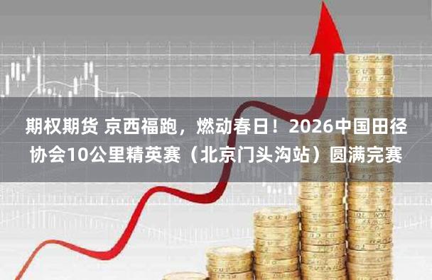 期权期货 京西福跑，燃动春日！2026中国田径协会10公里精英赛（北京门头沟站）圆满完赛