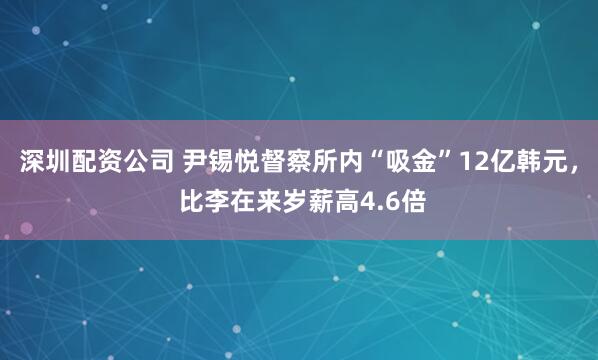 深圳配资公司 尹锡悦督察所内“吸金”12亿韩元, 比李在来岁薪高4.6倍