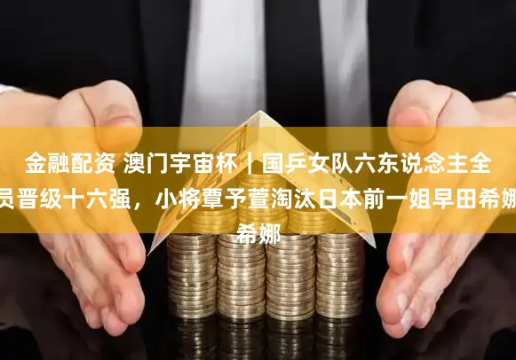 金融配资 澳门宇宙杯｜国乒女队六东说念主全员晋级十六强，小将覃予萱淘汰日本前一姐早田希娜