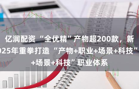 亿润配资 “全优精”产物超200款，新华保障2025年重拳打造 “产物+职业+场景+科技”职业体系