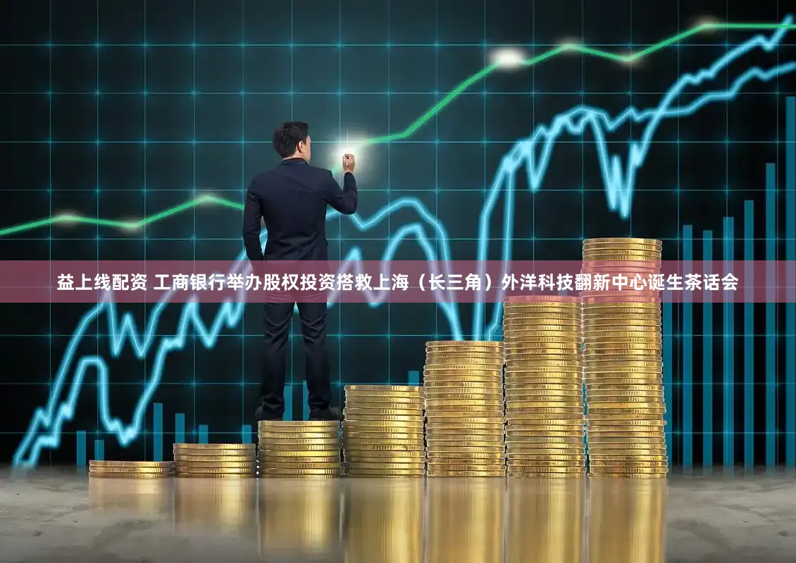 益上线配资 工商银行举办股权投资搭救上海（长三角）外洋科技翻新中心诞生茶话会
