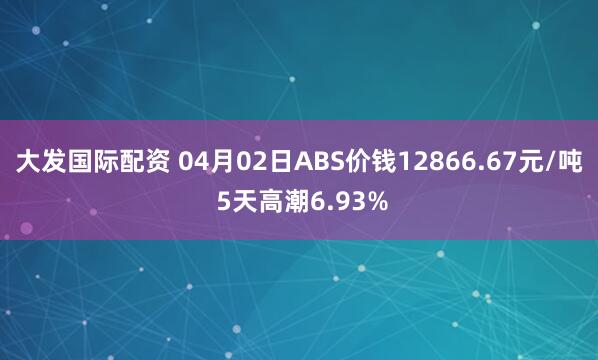 大发国际配资 04月02日ABS价钱12866.67元/吨 5天高潮6.93%