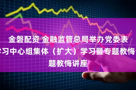 金磐配资 金融监管总局举办党委表面学习中心组集体（扩大）学习暨专题教悔讲座