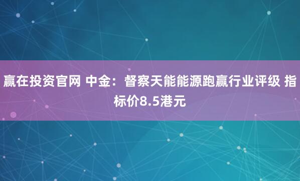 赢在投资官网 中金：督察天能能源跑赢行业评级 指标价8.5港元