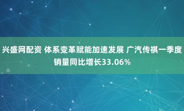 兴盛网配资 体系变革赋能加速发展 广汽传祺一季度销量同比增长33.06%