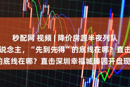 秒配网 视频 | 降价房源半夜列队，早上辣椒水赶东说念主，“先到先得”的底线在哪？直击深圳幸福城臻园开盘现场！