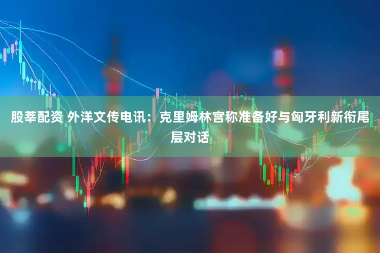 股莘配资 外洋文传电讯：克里姆林宫称准备好与匈牙利新衔尾层对话