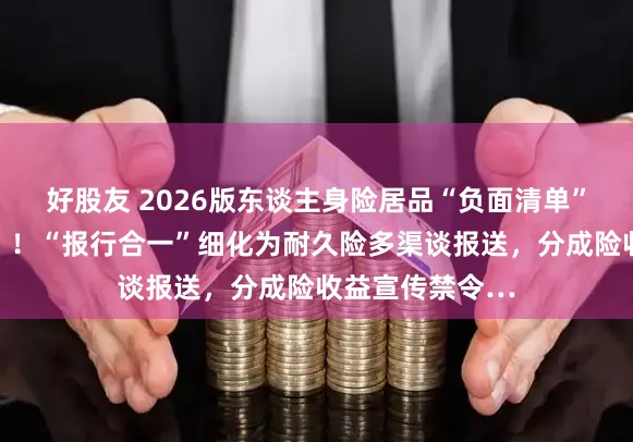 好股友 2026版东谈主身险居品“负面清单”新增哪些要点？！“报行合一”细化为耐久险多渠谈报送，分成险收益宣传禁令…