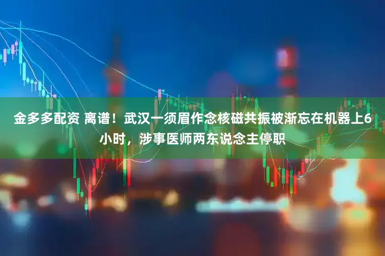 金多多配资 离谱！武汉一须眉作念核磁共振被渐忘在机器上6小时，涉事医师两东说念主停职