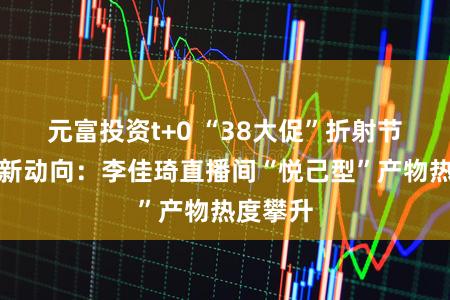 元富投资t+0 “38大促”折射节后耗尽新动向：李佳琦直播间“悦己型”产物热度攀升