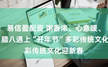 易信盈配资 粥香浓、心意暖、年味浓 腊八遇上“开年节”多彩传统文化迎新春