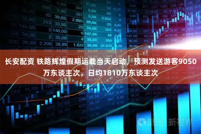 长安配资 铁路辉煌假期运载当天启动,预测发送游客9050万东谈主次,日均1810万东谈主次