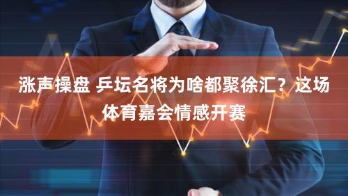 涨声操盘 乒坛名将为啥都聚徐汇?这场体育嘉会情感开赛