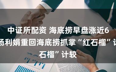 中证所配资 海底捞早盘涨近6% 杨利娟重回海底捞抓掌“红石榴”计较