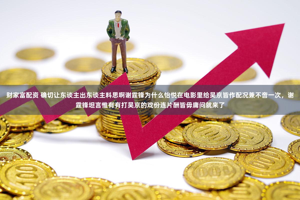 财家富配资 确切让东谈主出东谈主料思啊谢霆锋为什么怡悦在电影里给吴京皆作配况兼不啻一次，谢霆锋坦言惟有有打吴京的戏份连片酬皆毋庸问就来了
