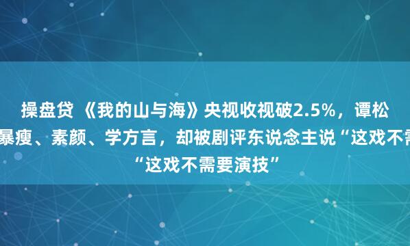 操盘贷 《我的山与海》央视收视破2.5%，谭松韵为脚色暴瘦、素颜、学方言，却被剧评东说念主说“这戏不需要演技”