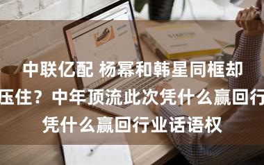 中联亿配 杨幂和韩星同框却被她气场压住?中年顶流此次凭什么赢回行业话语权