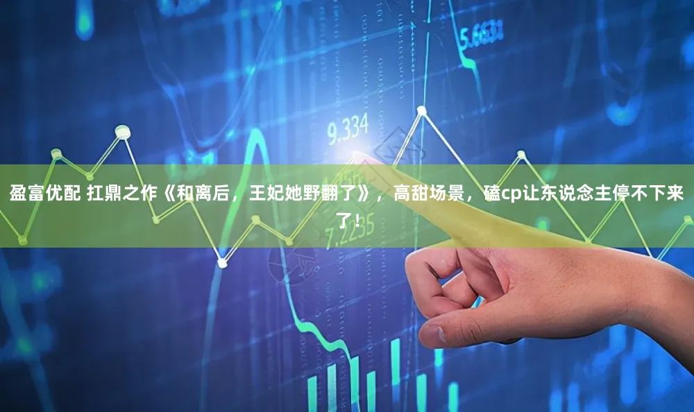 盈富优配 扛鼎之作《和离后，王妃她野翻了》，高甜场景，磕cp让东说念主停不下来了！