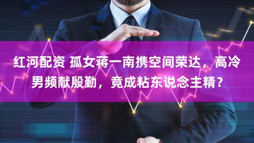 红河配资 孤女蒋一南携空间荣达，高冷男频献殷勤，竟成粘东说念主精？