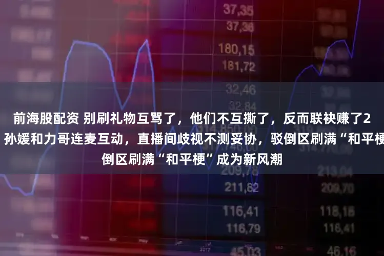 前海股配资 别刷礼物互骂了，他们不互撕了，反而联袂赚了200万新粉丝，孙媛和力哥连麦互动，直播间歧视不测妥协，驳倒区刷满“和平梗”成为新风潮