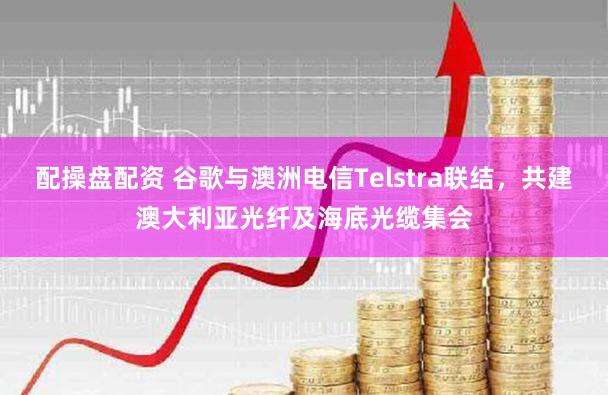 配操盘配资 谷歌与澳洲电信Telstra联结，共建澳大利亚光纤及海底光缆集会