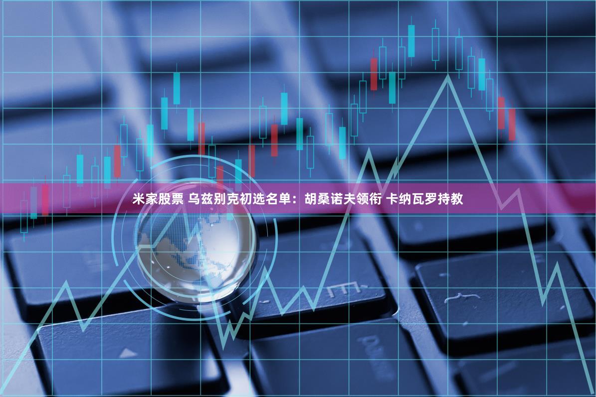 米家股票 乌兹别克初选名单：胡桑诺夫领衔 卡纳瓦罗持教