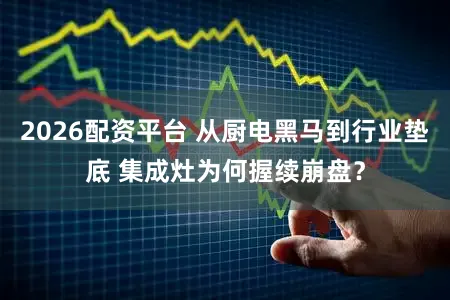 2026配资平台 从厨电黑马到行业垫底 集成灶为何握续崩盘？